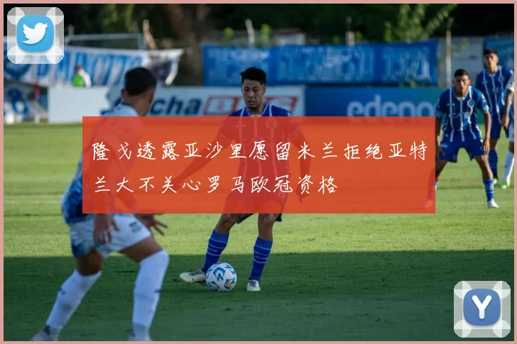 隆戈透露亚沙里愿留米兰拒绝亚特兰大不关心罗马欧冠资格