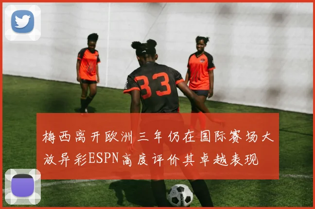 梅西离开欧洲三年仍在国际赛场大放异彩ESPN高度评价其卓越表现