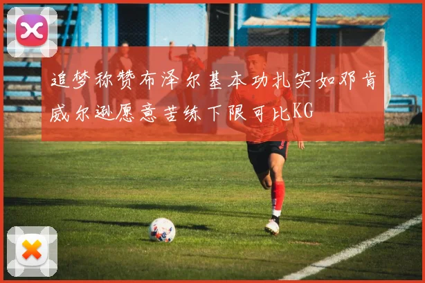 追梦称赞布泽尔基本功扎实如邓肯威尔逊愿意苦练下限可比KG