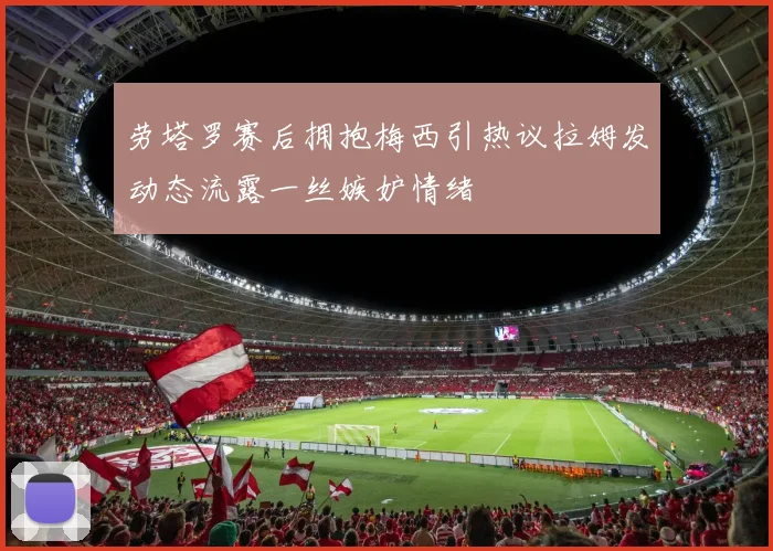 劳塔罗赛后拥抱梅西引热议拉姆发动态流露一丝嫉妒情绪
