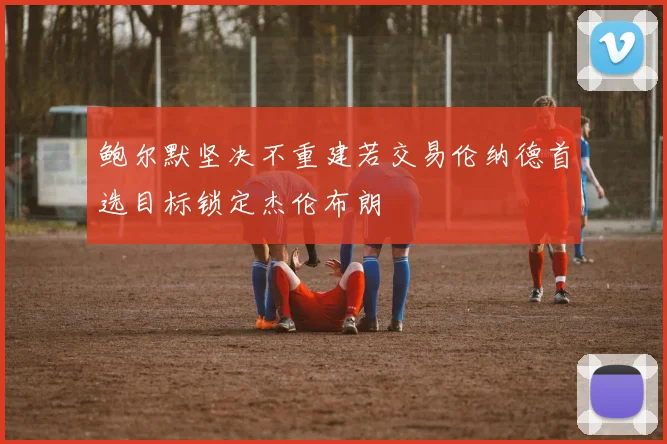 鲍尔默坚决不重建若交易伦纳德首选目标锁定杰伦布朗