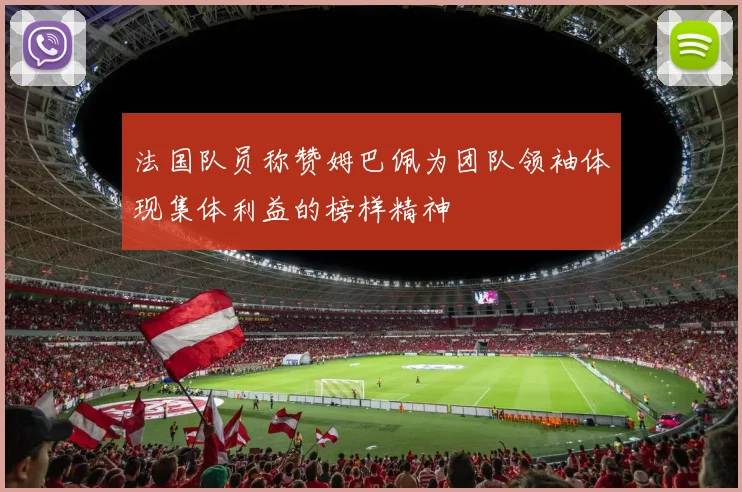 法国队员称赞姆巴佩为团队领袖体现集体利益的榜样精神