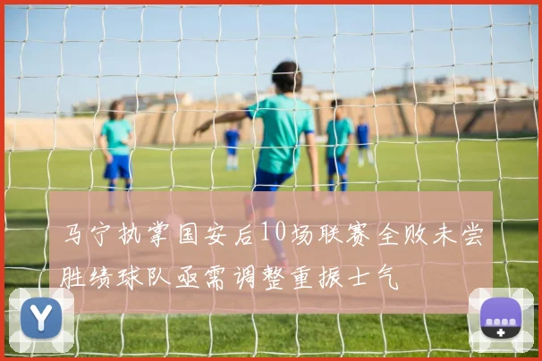 马宁执掌国安后10场联赛全败未尝胜绩球队亟需调整重振士气