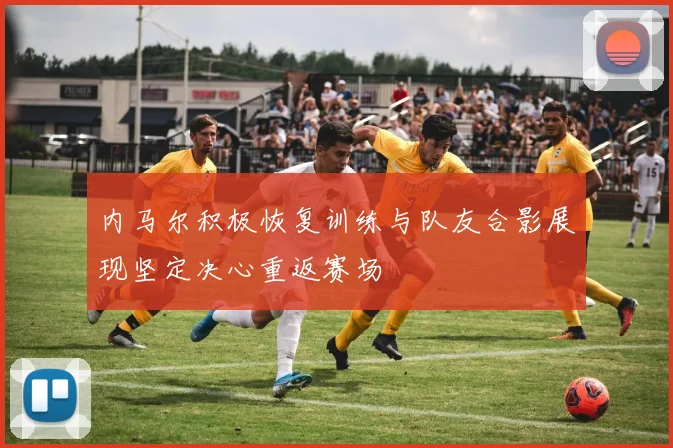 内马尔积极恢复训练与队友合影展现坚定决心重返赛场