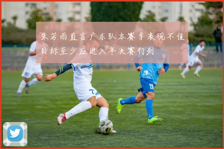 朱芳雨直言广东队本赛季表现不佳目标至少应进入半决赛行列