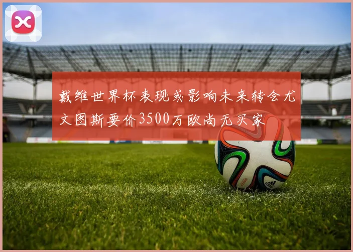 戴维世界杯表现或影响未来转会尤文图斯要价3500万欧尚无买家