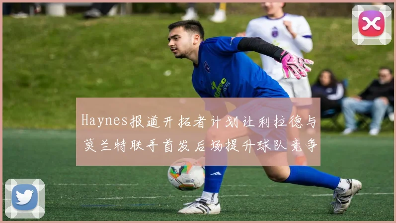 Haynes报道开拓者计划让利拉德与莫兰特联手首发后场提升球队竞争力