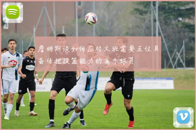 詹姆斯谈如何应对文班需要五位具备传控投篮能力的高个球员