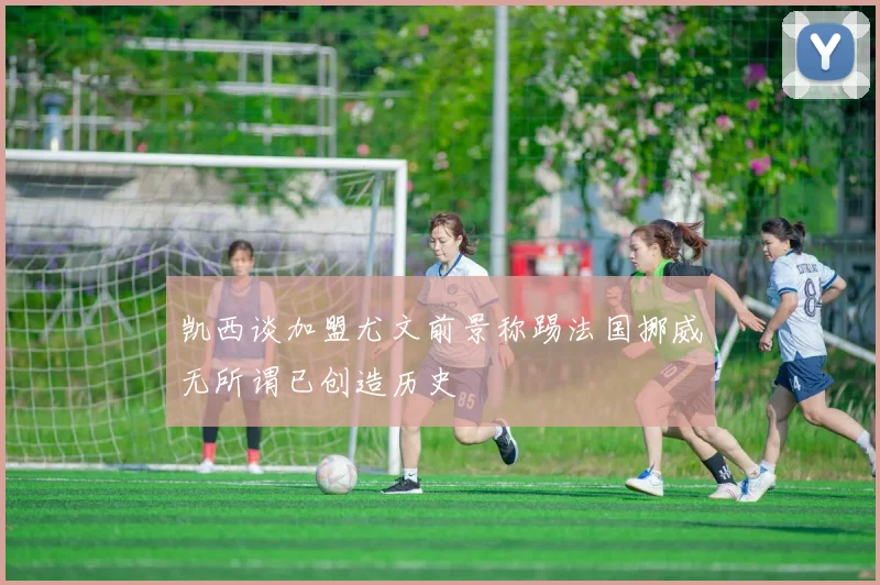 凯西谈加盟尤文前景称踢法国挪威无所谓已创造历史