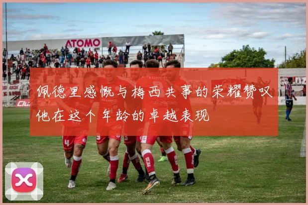 佩德里感慨与梅西共事的荣耀赞叹他在这个年龄的卓越表现
