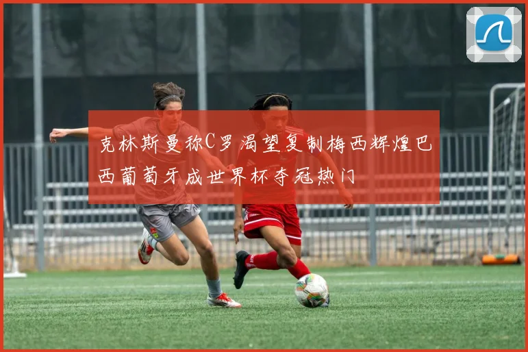克林斯曼称C罗渴望复制梅西辉煌巴西葡萄牙成世界杯夺冠热门