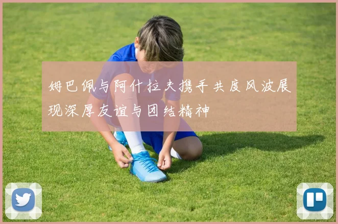 姆巴佩与阿什拉夫携手共度风波展现深厚友谊与团结精神